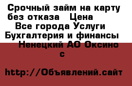 Срочный займ на карту без отказа › Цена ­ 500 - Все города Услуги » Бухгалтерия и финансы   . Ненецкий АО,Оксино с.